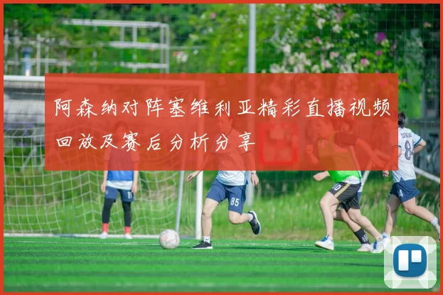 阿森纳对阵塞维利亚精彩直播视频回放及赛后分析分享