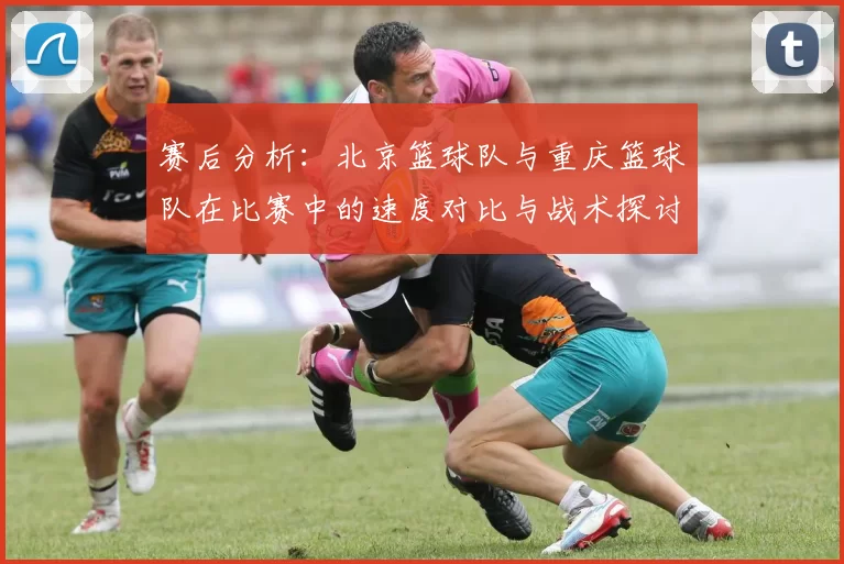 赛后分析：北京篮球队与重庆篮球队在比赛中的速度对比与战术探讨