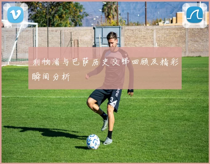 利物浦与巴萨历史交锋回顾及精彩瞬间分析