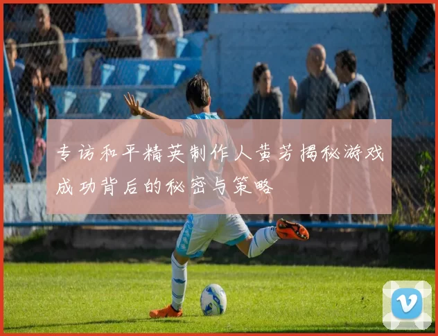 专访和平精英制作人黄芳揭秘游戏成功背后的秘密与策略