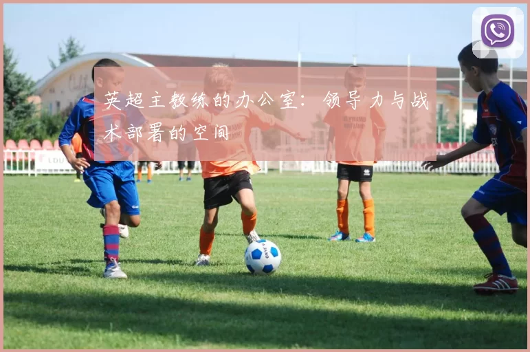 英超主教练的办公室：领导力与战术部署的空间
