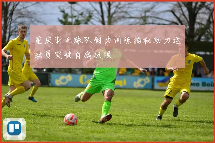 重庆羽毛球队耐力训练揭秘助力运动员突破自我极限