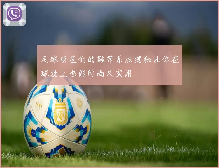 足球明星们的鞋带系法揭秘让你在球场上也能时尚又实用