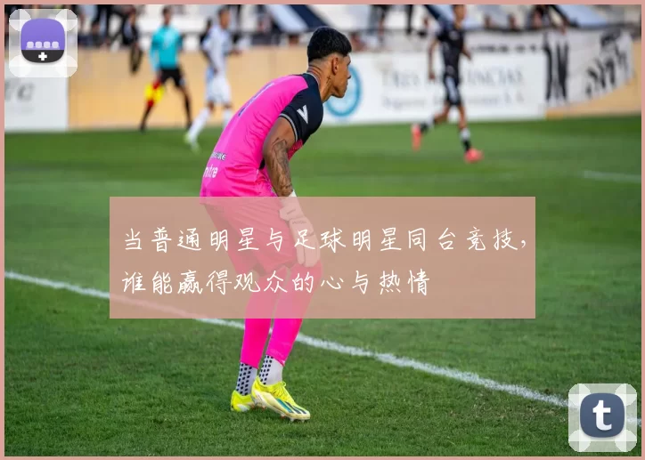 当普通明星与足球明星同台竞技，谁能赢得观众的心与热情
