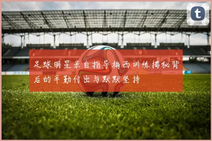 足球明星亲自指导梅西训练揭秘背后的辛勤付出与默默坚持