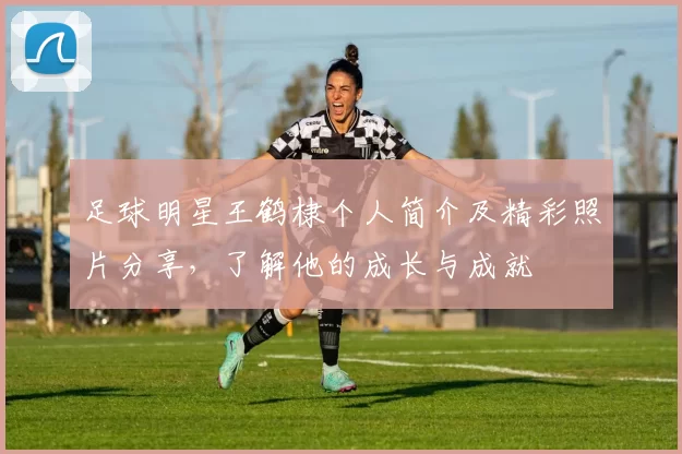 足球明星王鹤棣个人简介及精彩照片分享，了解他的成长与成就