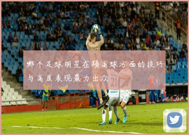 哪个足球明星在踢高球方面的技巧与高度表现最为出众