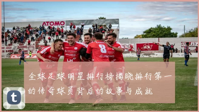 全球足球明星排行榜揭晓排行第一的传奇球员背后的故事与成就