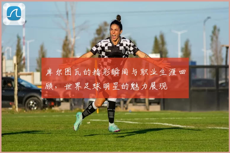 库尔图瓦的精彩瞬间与职业生涯回顾，世界足球明星的魅力展现