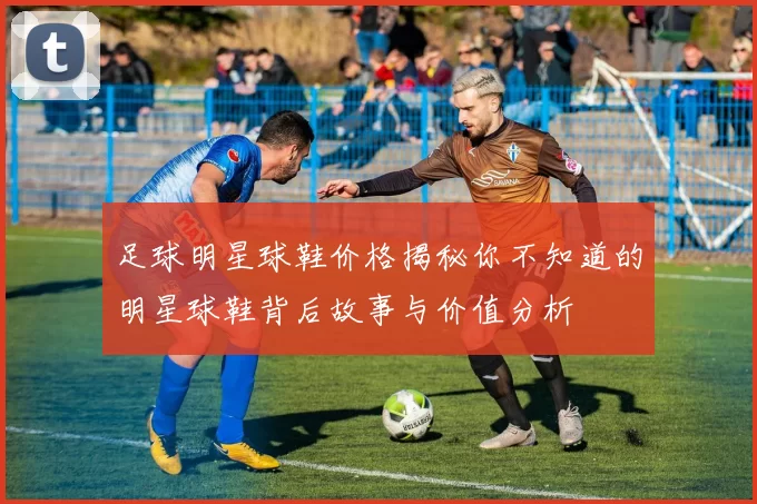 足球明星球鞋价格揭秘你不知道的明星球鞋背后故事与价值分析
