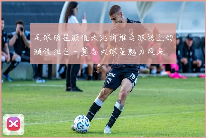 足球明星颜值大比拼谁是球场上的颜值担当一览各大球星魅力风采