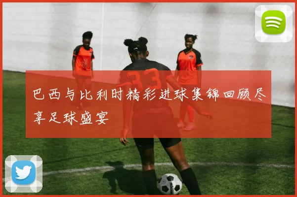 巴西与比利时精彩进球集锦回顾尽享足球盛宴