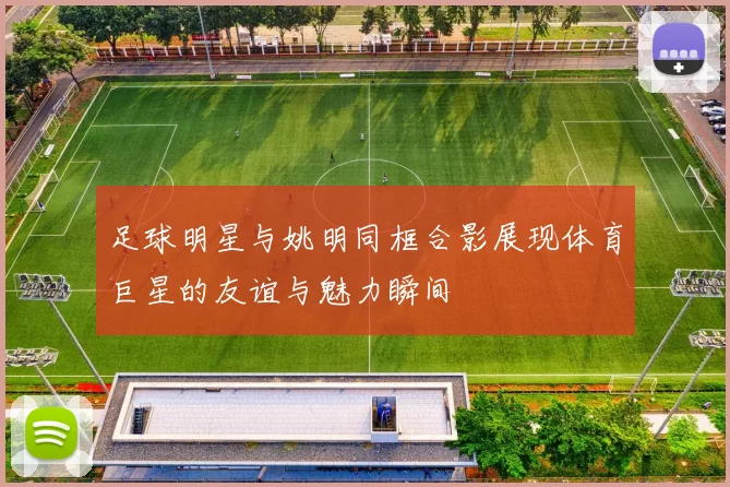 足球明星与姚明同框合影展现体育巨星的友谊与魅力瞬间