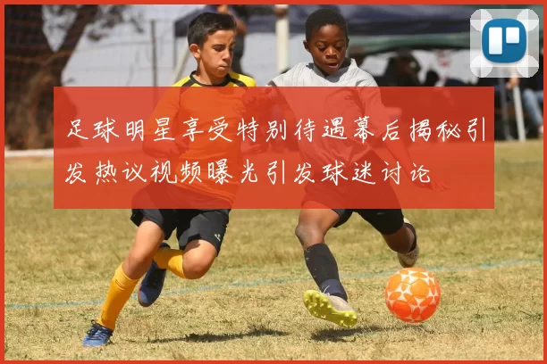 足球明星享受特别待遇幕后揭秘引发热议视频曝光引发球迷讨论