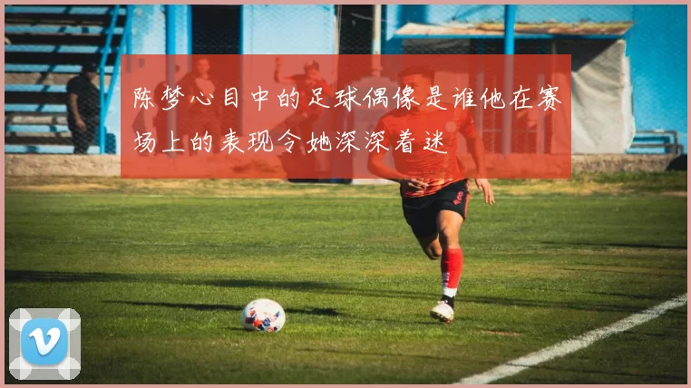 陈梦心目中的足球偶像是谁他在赛场上的表现令她深深着迷