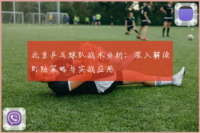北京乒乓球队战术分析：深入解读盯防策略与实战应用