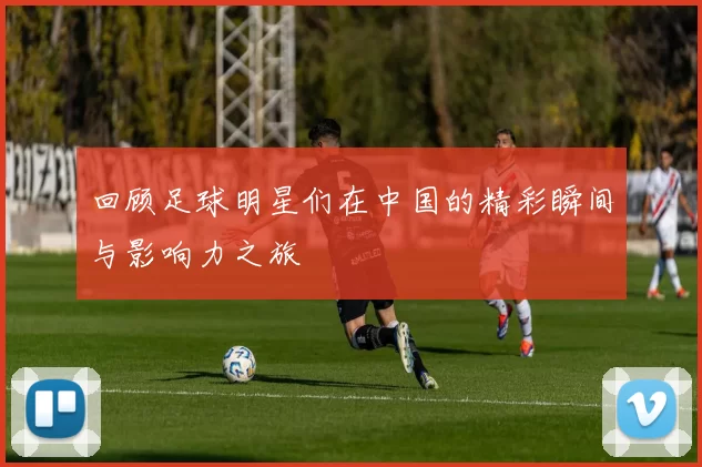 回顾足球明星们在中国的精彩瞬间与影响力之旅