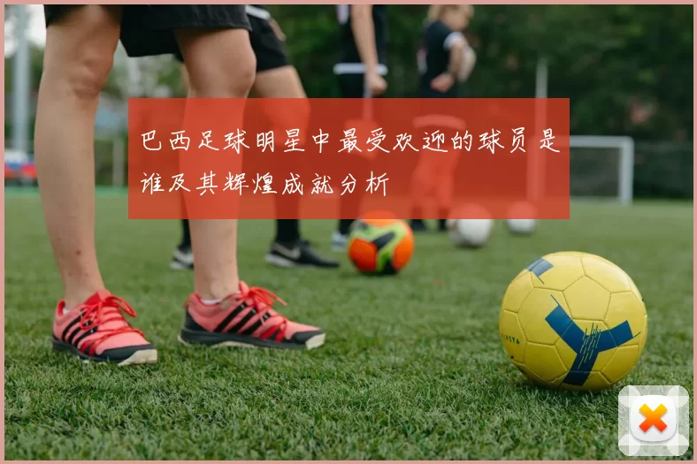 巴西足球明星中最受欢迎的球员是谁及其辉煌成就分析