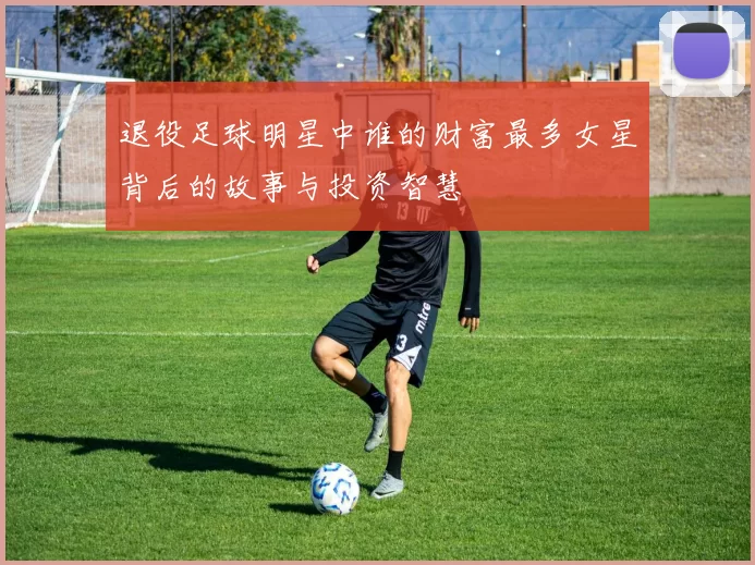 退役足球明星中谁的财富最多女星背后的故事与投资智慧