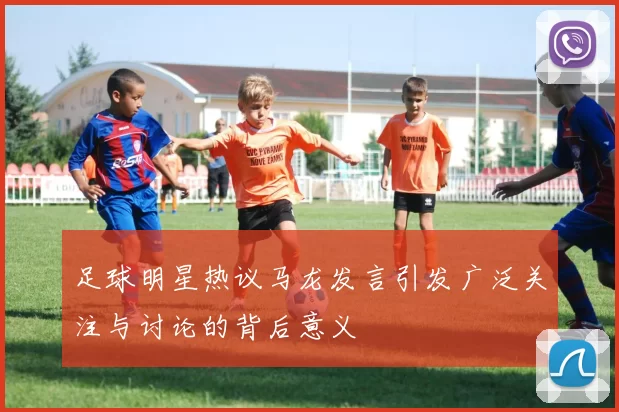 足球明星热议马龙发言引发广泛关注与讨论的背后意义