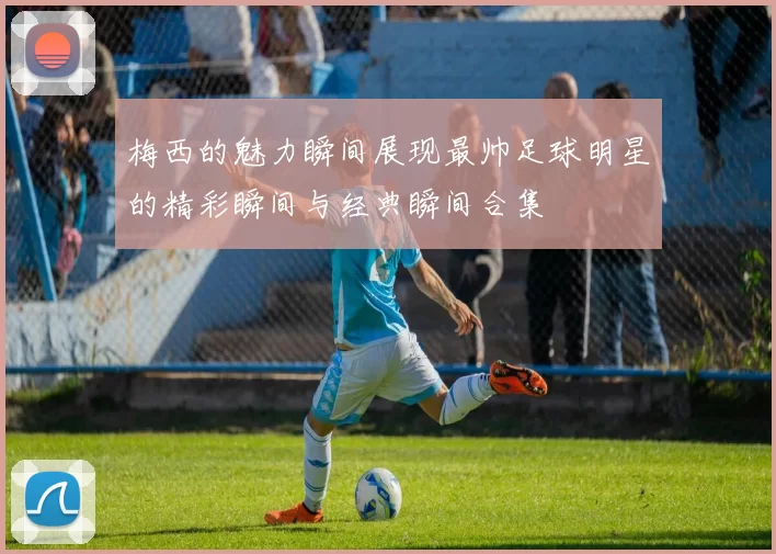 梅西的魅力瞬间展现最帅足球明星的精彩瞬间与经典瞬间合集