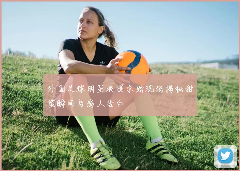 外国足球明星浪漫求婚现场揭秘甜蜜瞬间与感人告白