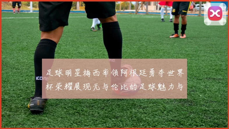 足球明星梅西率领阿根廷勇夺世界杯荣耀展现无与伦比的足球魅力与团队精神