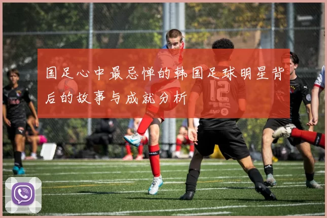 国足心中最忌惮的韩国足球明星背后的故事与成就分析