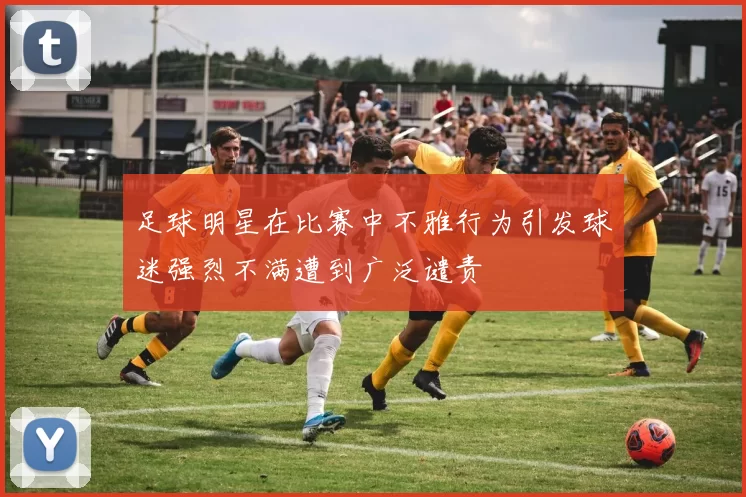 足球明星在比赛中不雅行为引发球迷强烈不满遭到广泛谴责