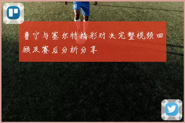 鲁宁与塞尔特精彩对决完整视频回顾及赛后分析分享