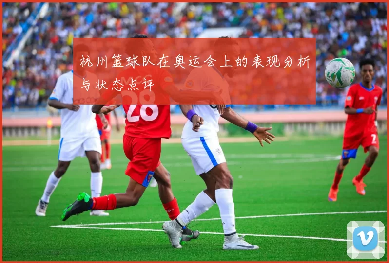杭州篮球队在奥运会上的表现分析与状态点评