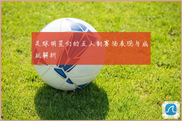 足球明星们的五人制赛场表现与成就解析