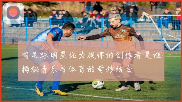 将足球明星化为旋律的创作者是谁揭秘音乐与体育的奇妙结合