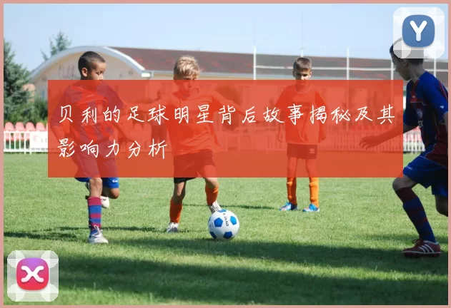 贝利的足球明星背后故事揭秘及其影响力分析