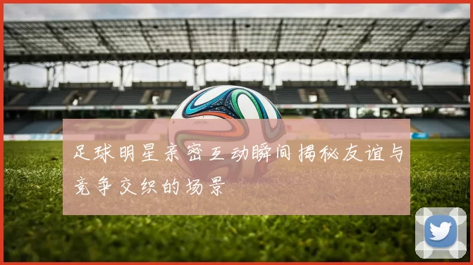 足球明星亲密互动瞬间揭秘友谊与竞争交织的场景