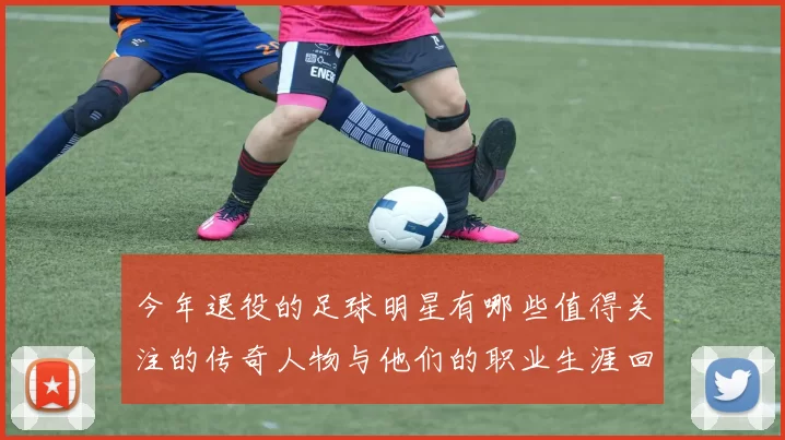 今年退役的足球明星有哪些值得关注的传奇人物与他们的职业生涯回顾