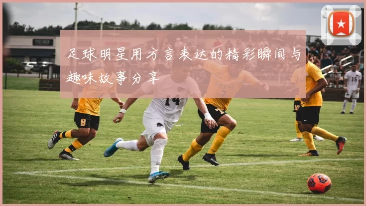 足球明星用方言表达的精彩瞬间与趣味故事分享