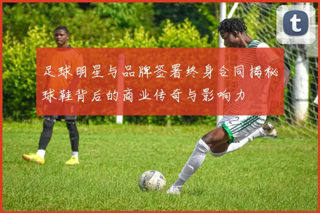 足球明星与品牌签署终身合同揭秘球鞋背后的商业传奇与影响力