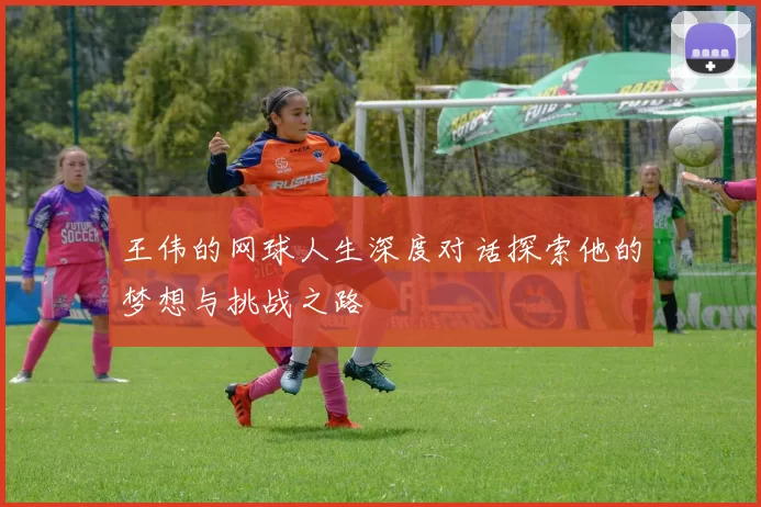 王伟的网球人生深度对话探索他的梦想与挑战之路