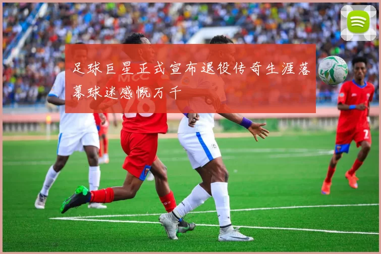 足球巨星正式宣布退役传奇生涯落幕球迷感慨万千
