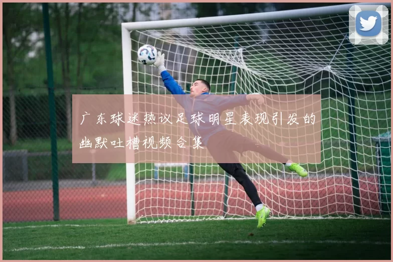 广东球迷热议足球明星表现引发的幽默吐槽视频合集
