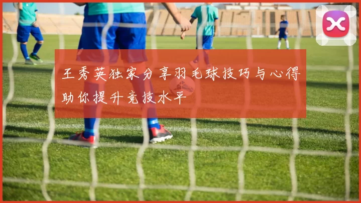 王秀英独家分享羽毛球技巧与心得助你提升竞技水平