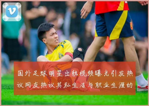 国外足球明星出轨视频曝光引发热议网友热议其私生活与职业生涯的影响