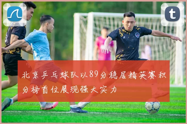 北京乒乓球队以89分稳居精英赛积分榜首位展现强大实力