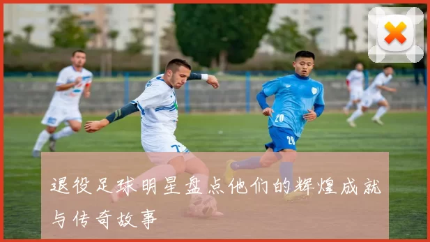 退役足球明星盘点他们的辉煌成就与传奇故事