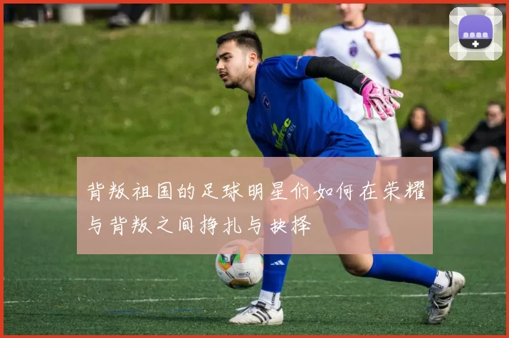 背叛祖国的足球明星们如何在荣耀与背叛之间挣扎与抉择