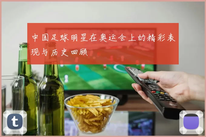 中国足球明星在奥运会上的精彩表现与历史回顾